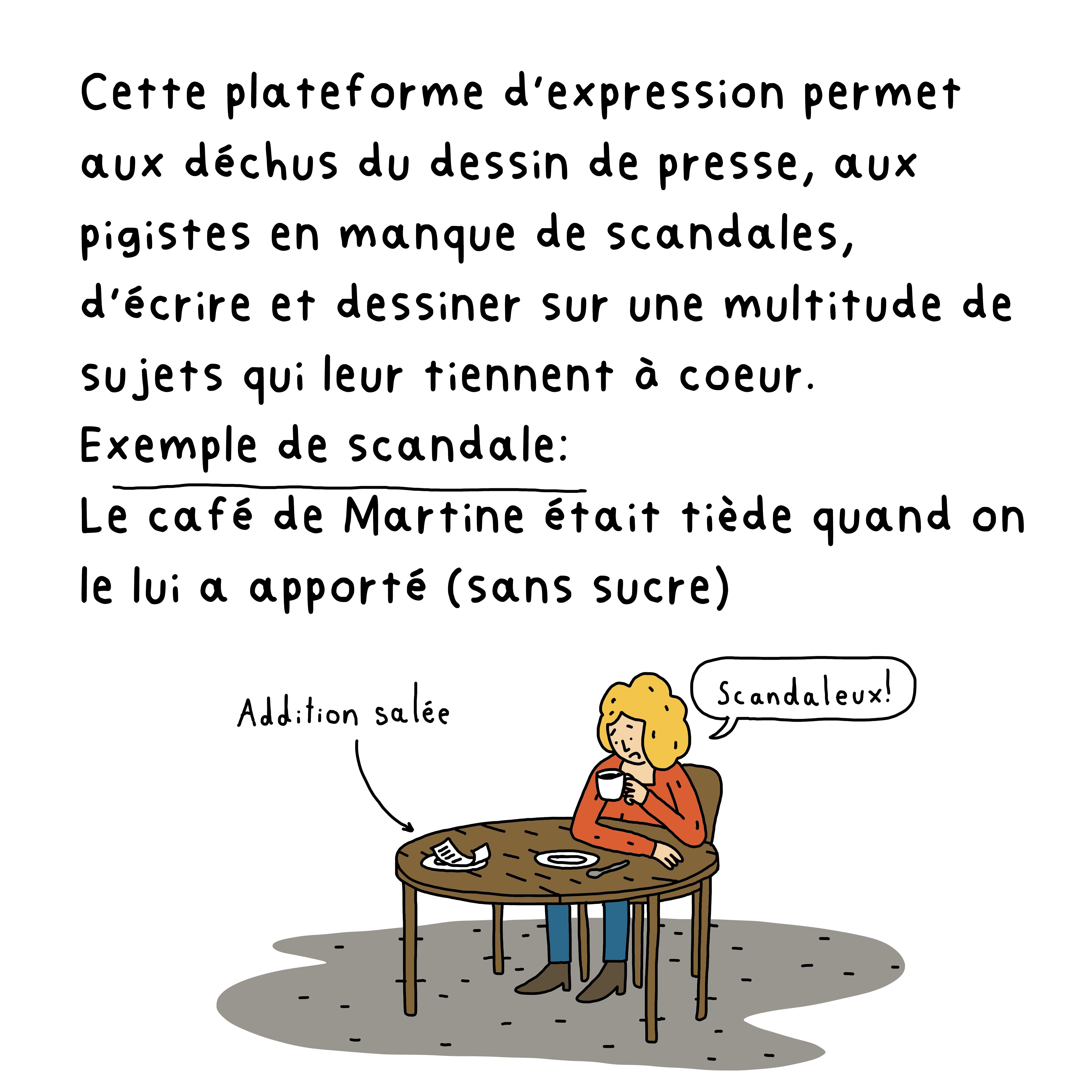 Cette plateforme d’expression permet aux déchus du dessin de presse, aux pigistes en manque de scandales, d’écrire et dessiner sur une multitudes de sujets qui leur tiennent à coeur. Exemple de scandale: Le café de Martine était tiède quand on le lui a apporté (sans sucre)