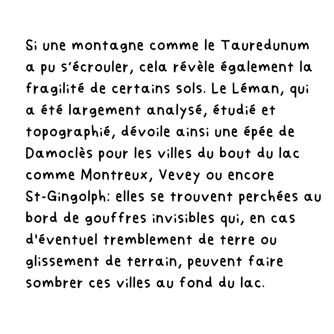 Si une montagne comme le Tauredunum a pu s’écrouler, cela révèle également la fragilité de certains sols. Le Léman, qui a été largement analysé, étudié et topographié, dévoile ainsi une épée de Damoclès pour les villes du bout du lac comme Montreux, Vevey ou encore St-Gingolph: elles se trouvent perchées au bord de gouffres invisibles qui, en cas d'éventuel tremblement de terre ou glissement de terrain, peuvent faire sombrer ces villes au fond du lac.